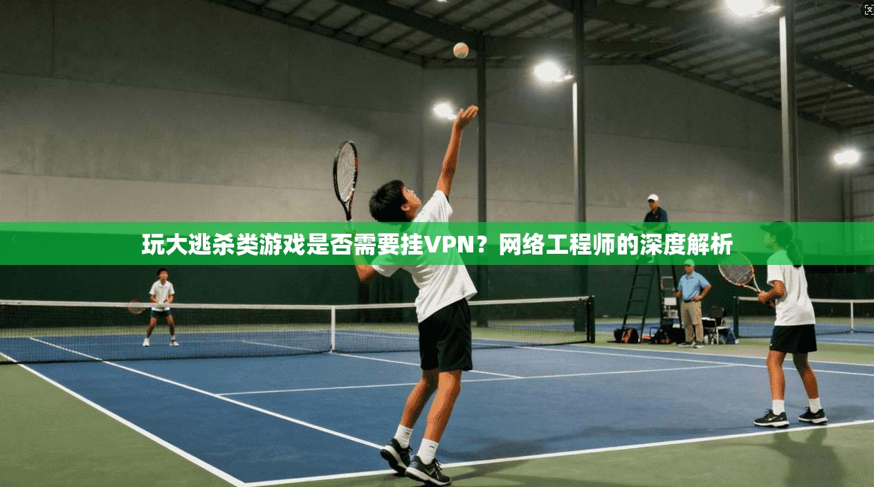 玩大逃杀类游戏是否需要挂VPN？网络工程师的深度解析