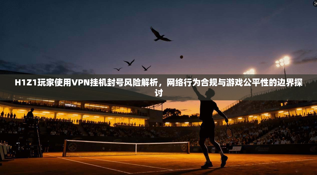 H1Z1玩家使用VPN挂机封号风险解析，网络行为合规与游戏公平性的边界探讨