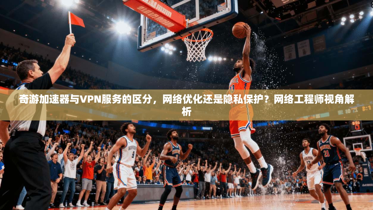 奇游加速器与VPN服务的区分，网络优化还是隐私保护？网络工程师视角解析
