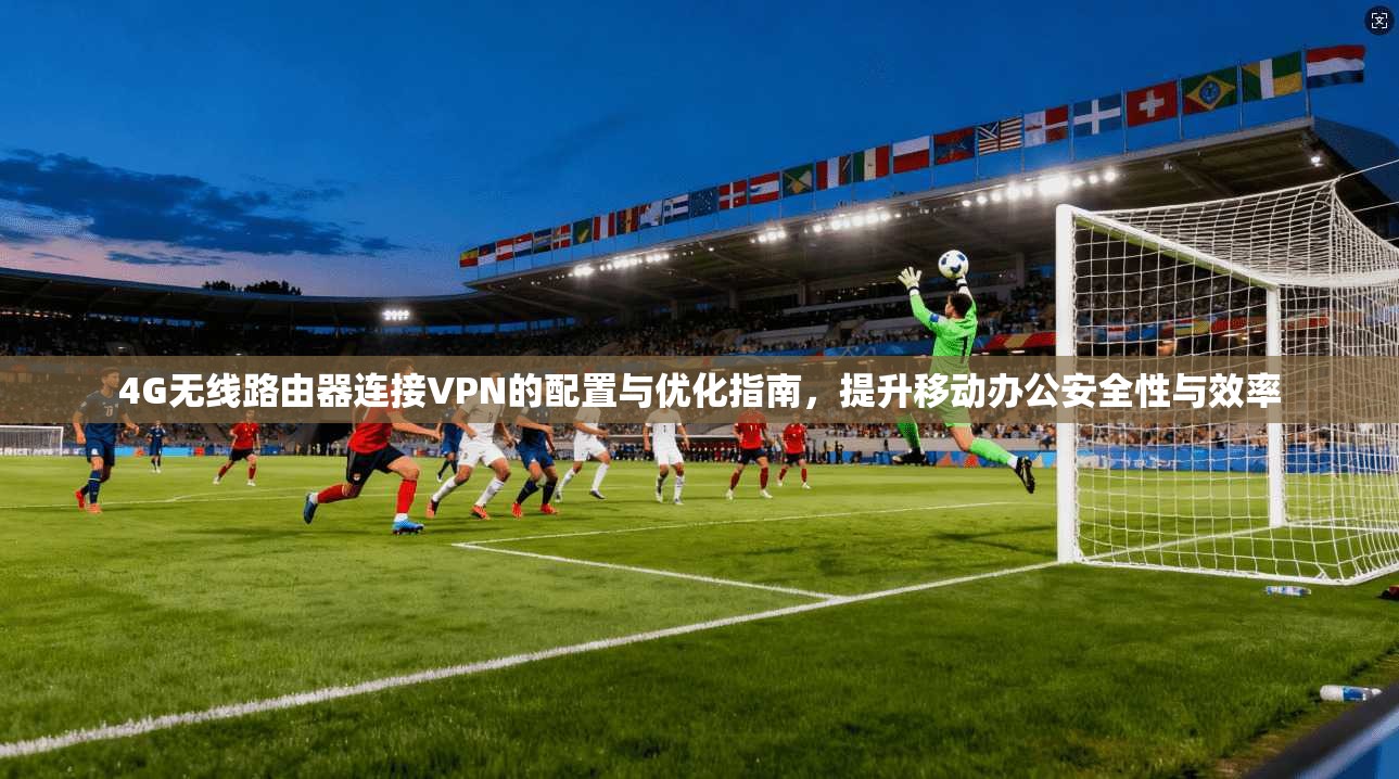 4G无线路由器连接VPN的配置与优化指南，提升移动办公安全性与效率