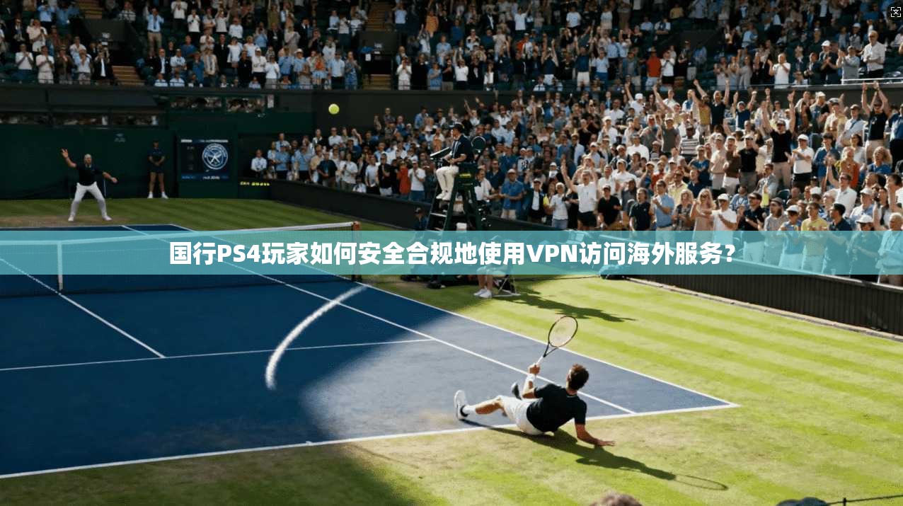 国行PS4玩家如何安全合规地使用VPN访问海外服务？