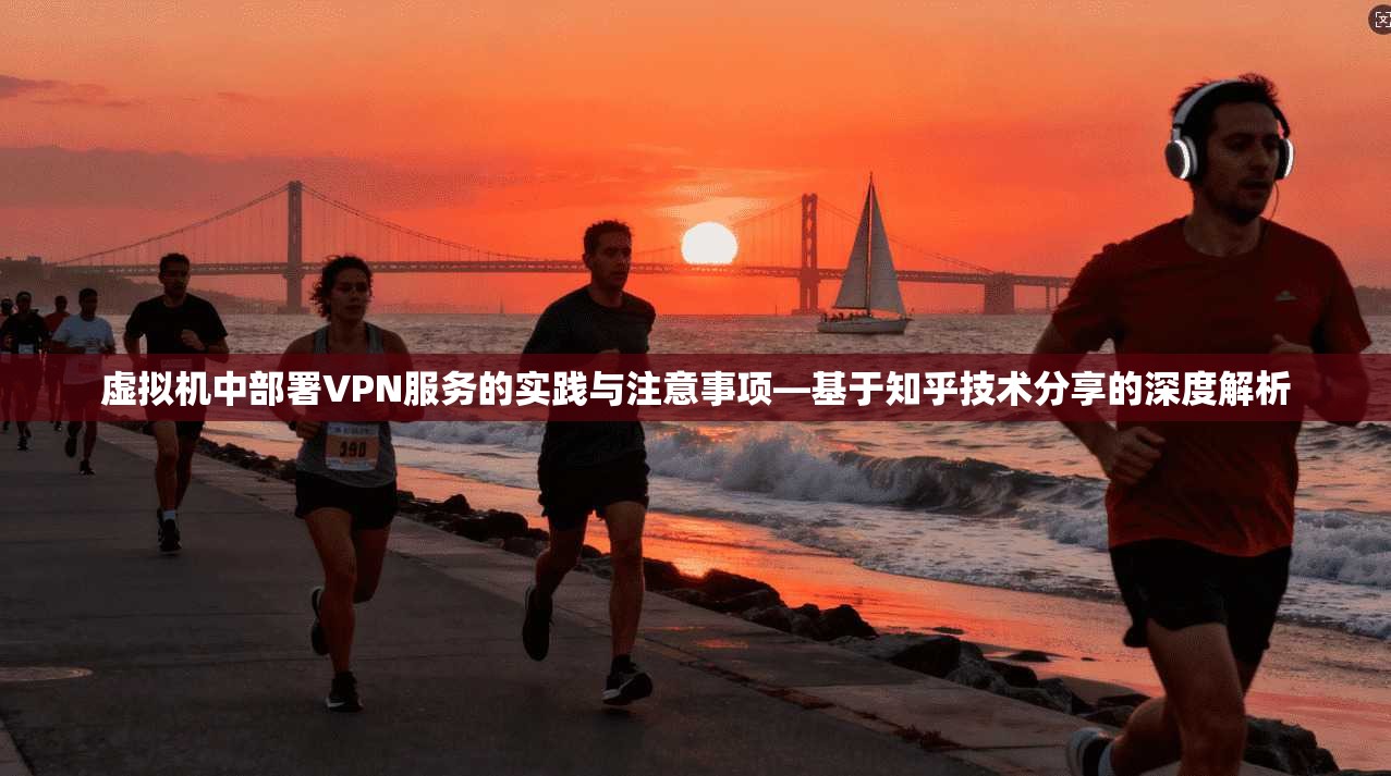 虚拟机中部署VPN服务的实践与注意事项—基于知乎技术分享的深度解析