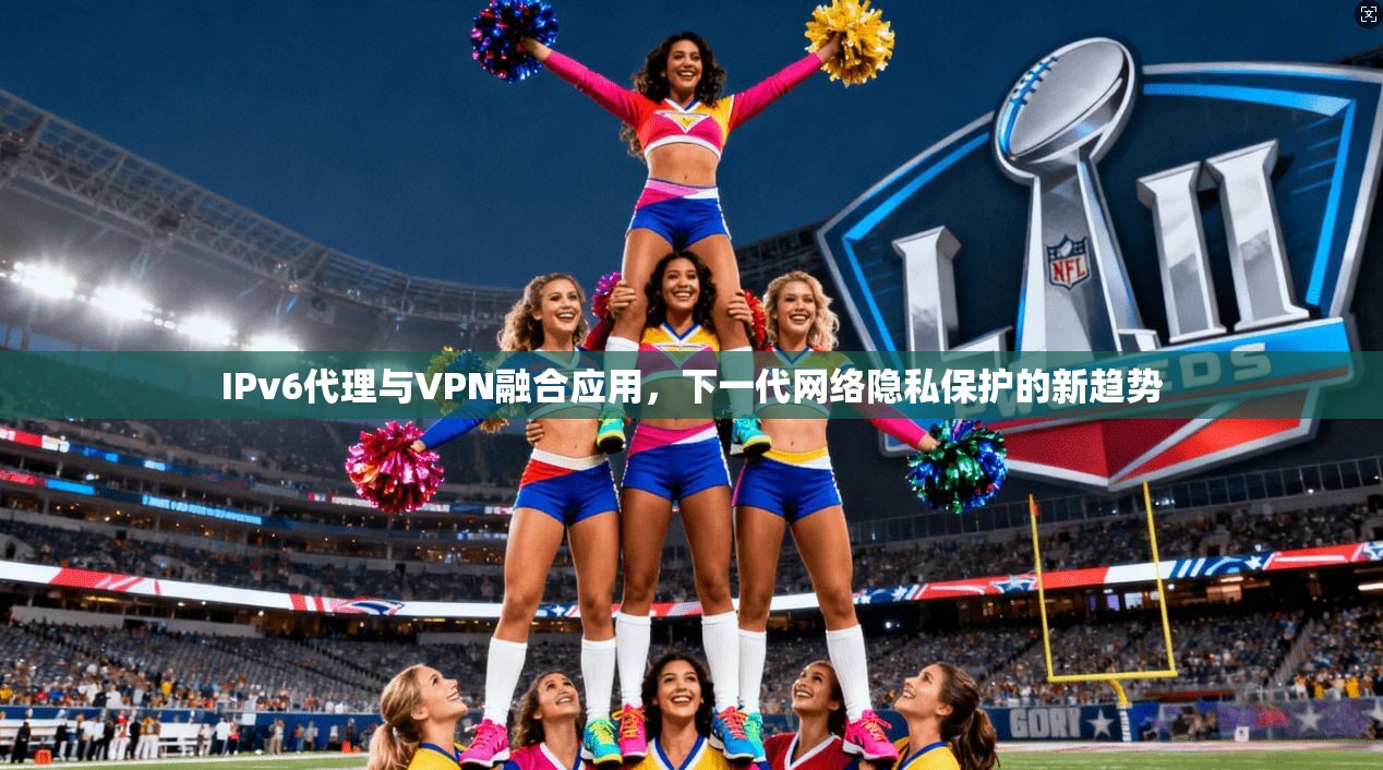 IPv6代理与VPN融合应用，下一代网络隐私保护的新趋势