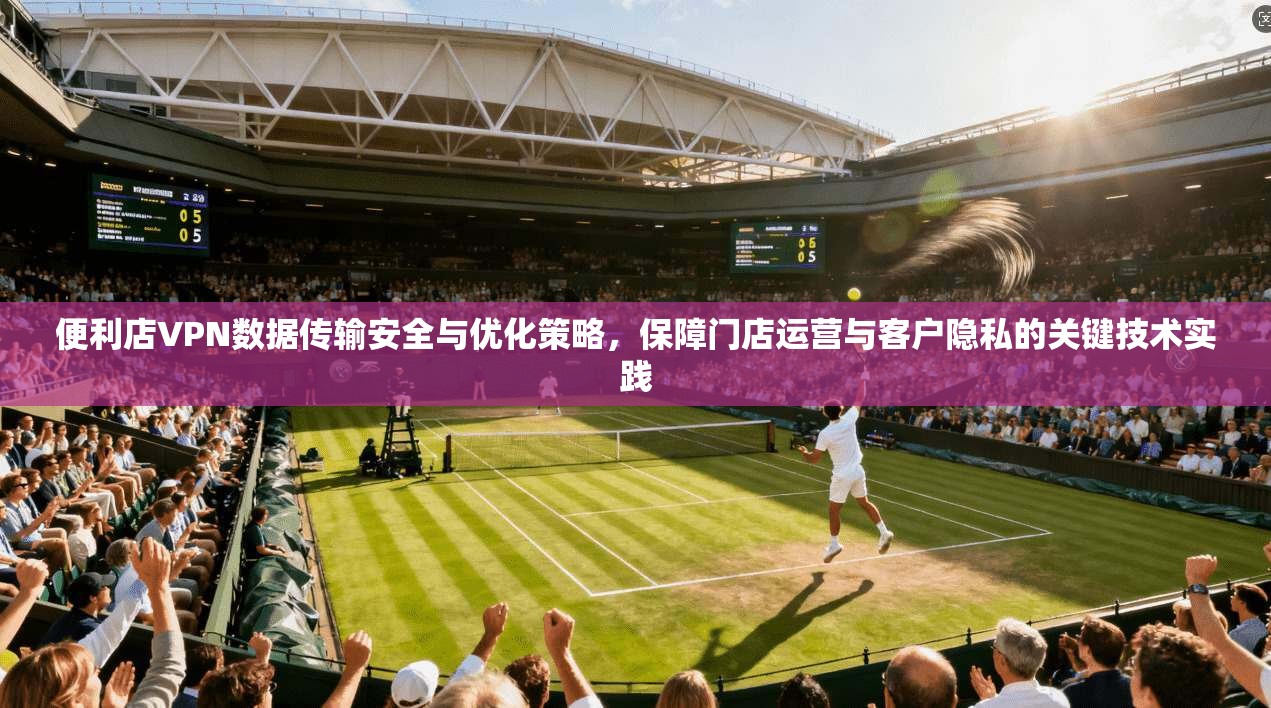 便利店VPN数据传输安全与优化策略，保障门店运营与客户隐私的关键技术实践