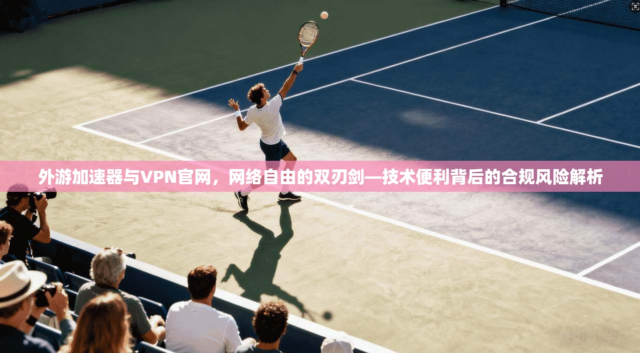 外游加速器与VPN官网，网络自由的双刃剑—技术便利背后的合规风险解析