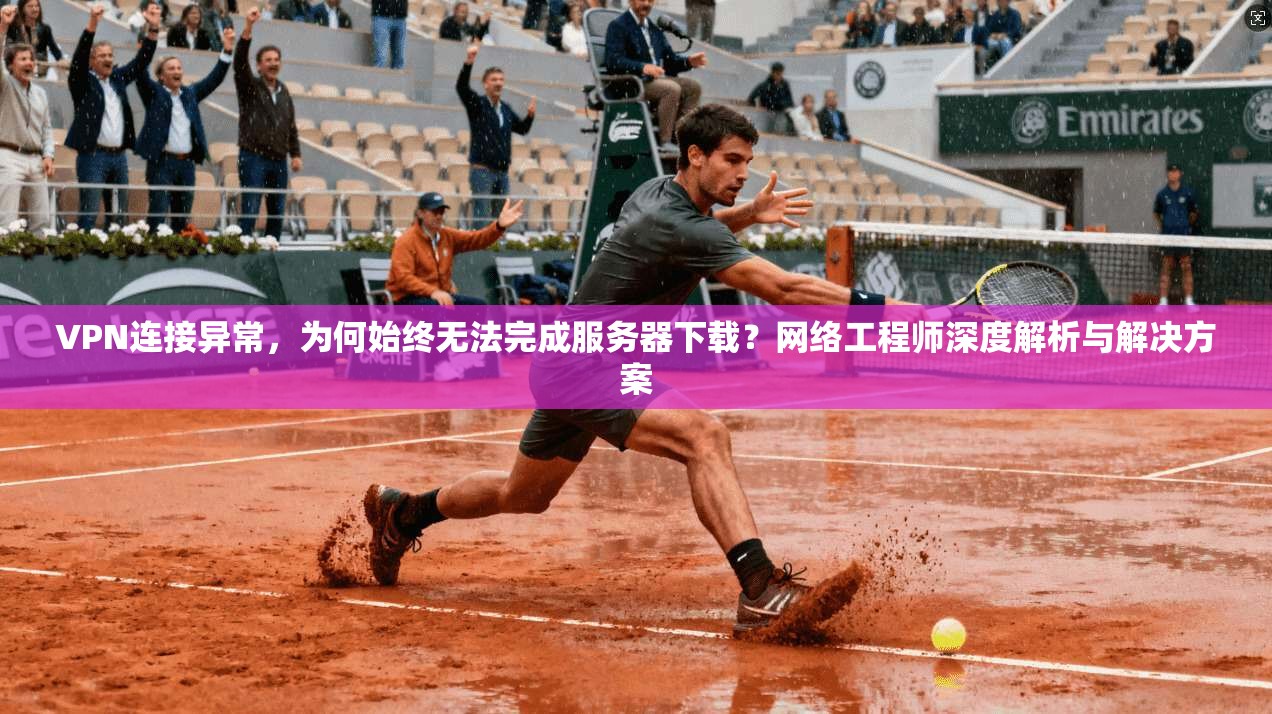 VPN连接异常，为何始终无法完成服务器下载？网络工程师深度解析与解决方案