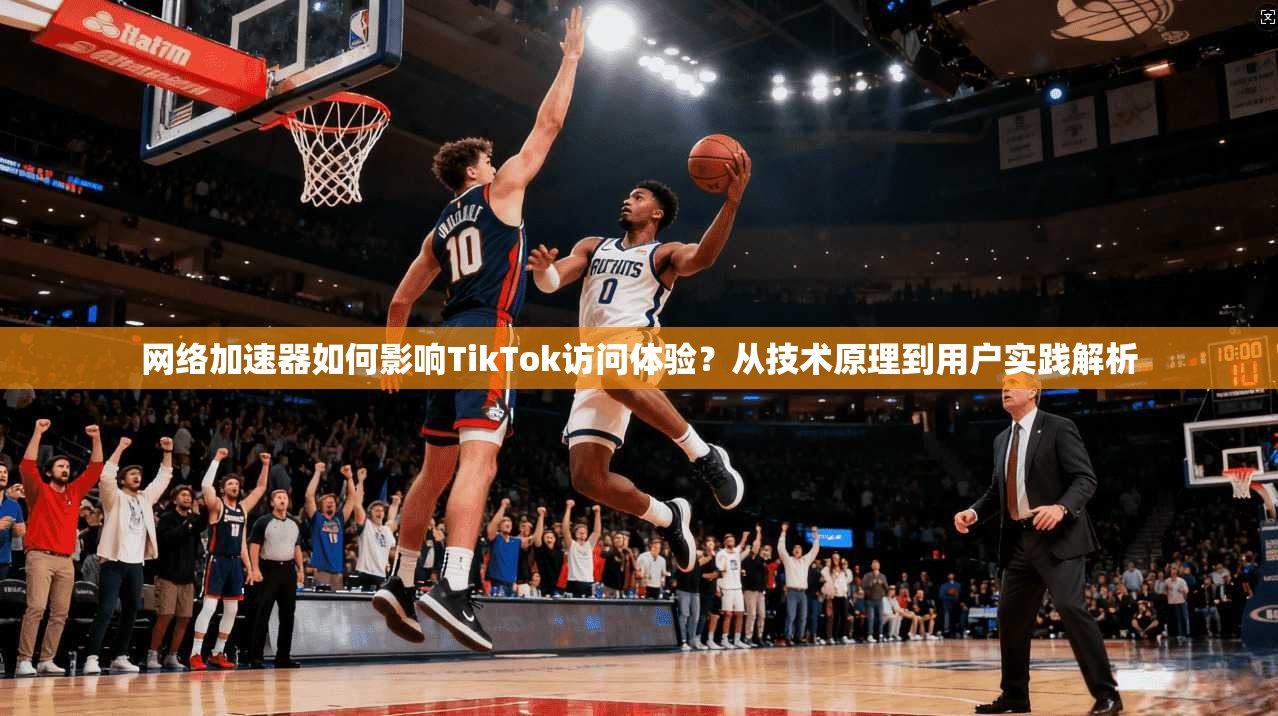 网络加速器如何影响TikTok访问体验？从技术原理到用户实践解析
