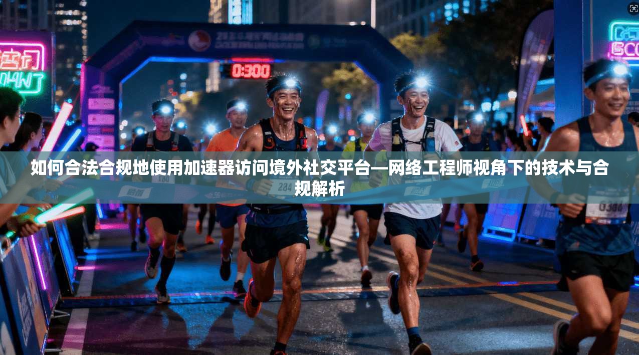 如何合法合规地使用加速器访问境外社交平台—网络工程师视角下的技术与合规解析