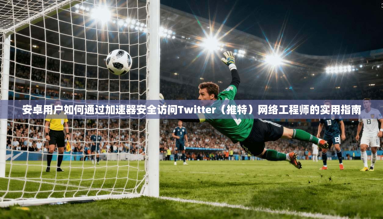 安卓用户如何通过加速器安全访问Twitter（推特）网络工程师的实用指南