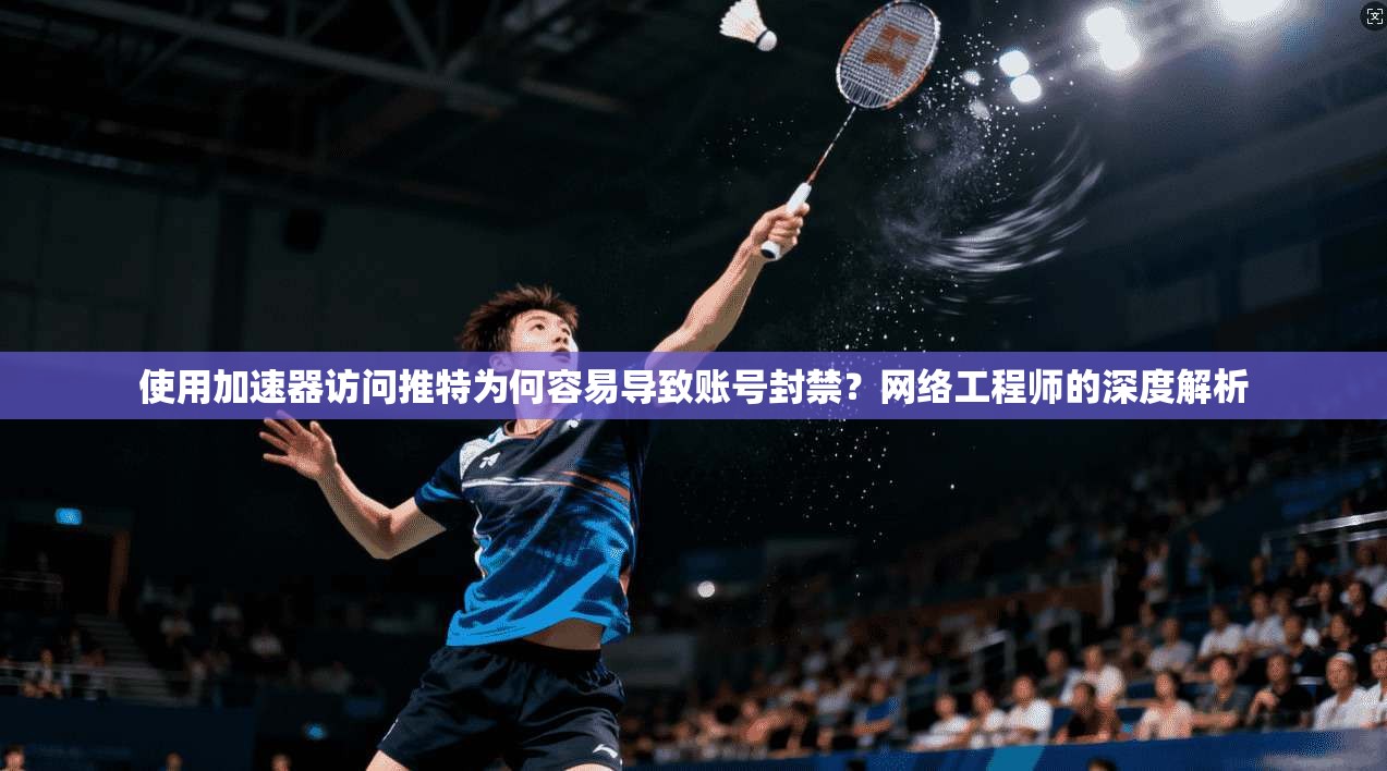 使用加速器访问推特为何容易导致账号封禁？网络工程师的深度解析