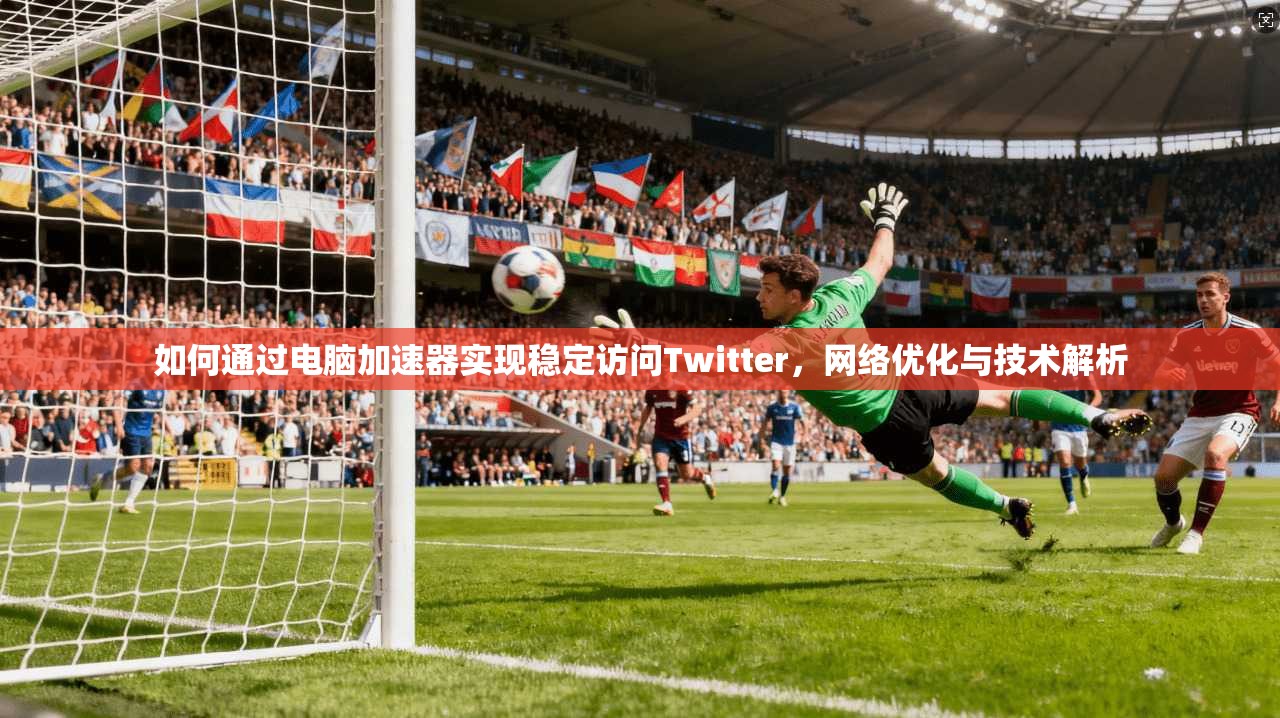 如何通过电脑加速器实现稳定访问Twitter，网络优化与技术解析