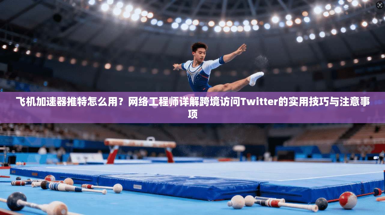 飞机加速器推特怎么用？网络工程师详解跨境访问Twitter的实用技巧与注意事项