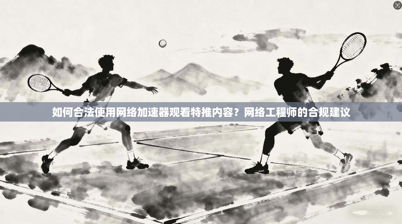 如何合法使用网络加速器观看特推内容？网络工程师的合规建议