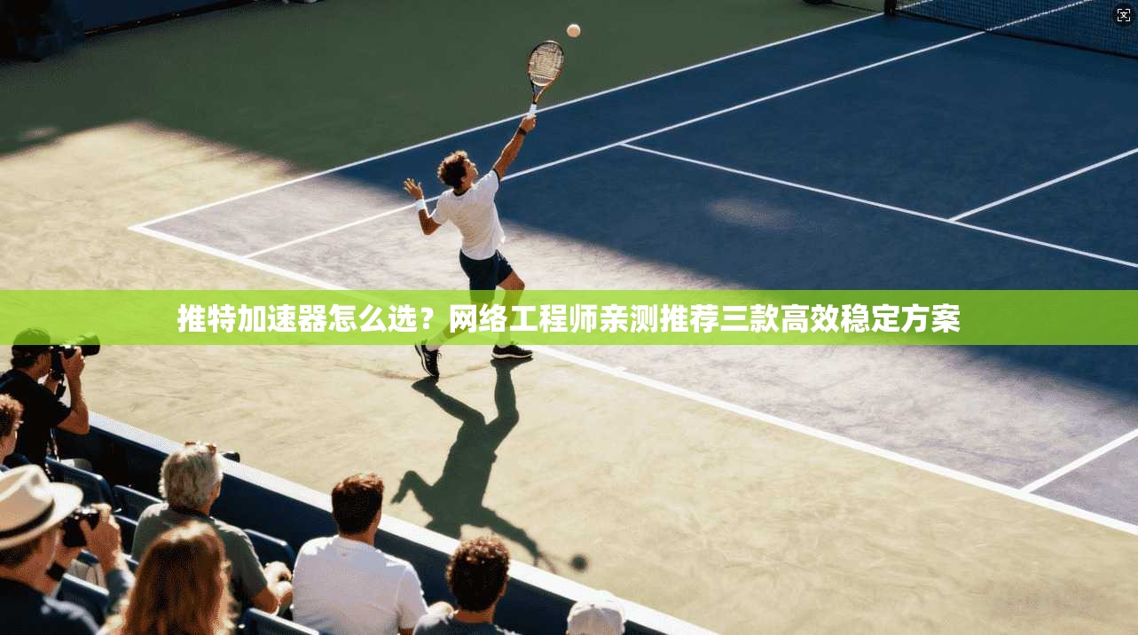 推特加速器怎么选？网络工程师亲测推荐三款高效稳定方案