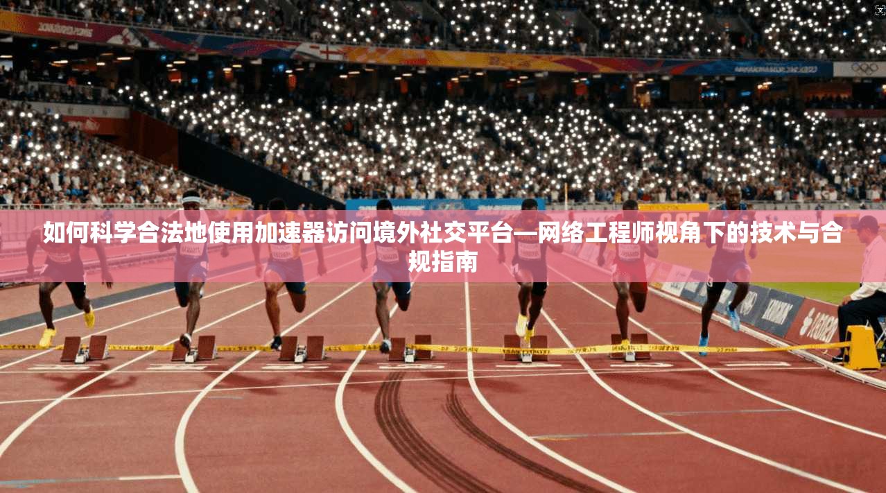如何科学合法地使用加速器访问境外社交平台—网络工程师视角下的技术与合规指南