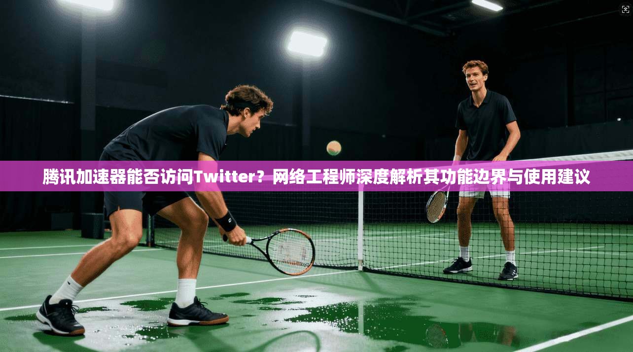 腾讯加速器能否访问Twitter？网络工程师深度解析其功能边界与使用建议