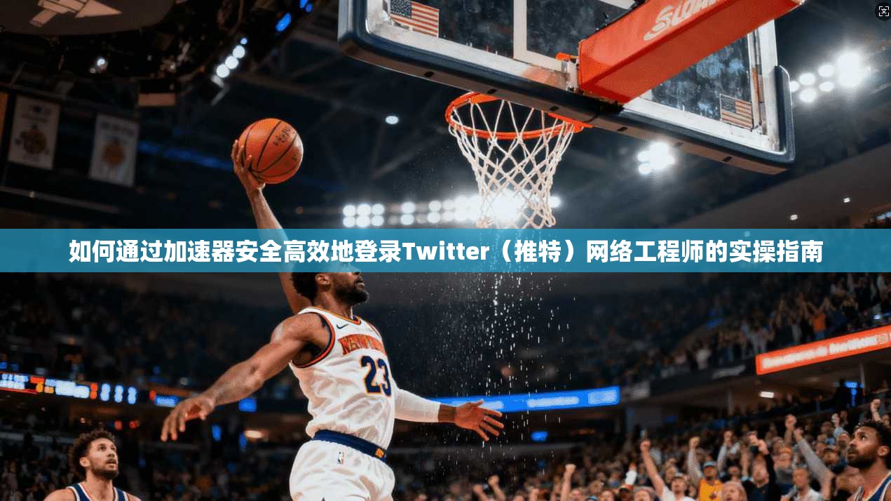 如何通过加速器安全高效地登录Twitter（推特）网络工程师的实操指南