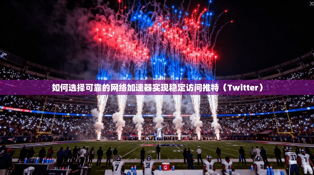 如何选择可靠的网络加速器实现稳定访问推特（Twitter）