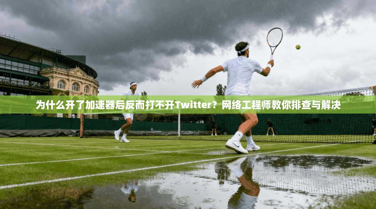 为什么开了加速器后反而打不开Twitter？网络工程师教你排查与解决