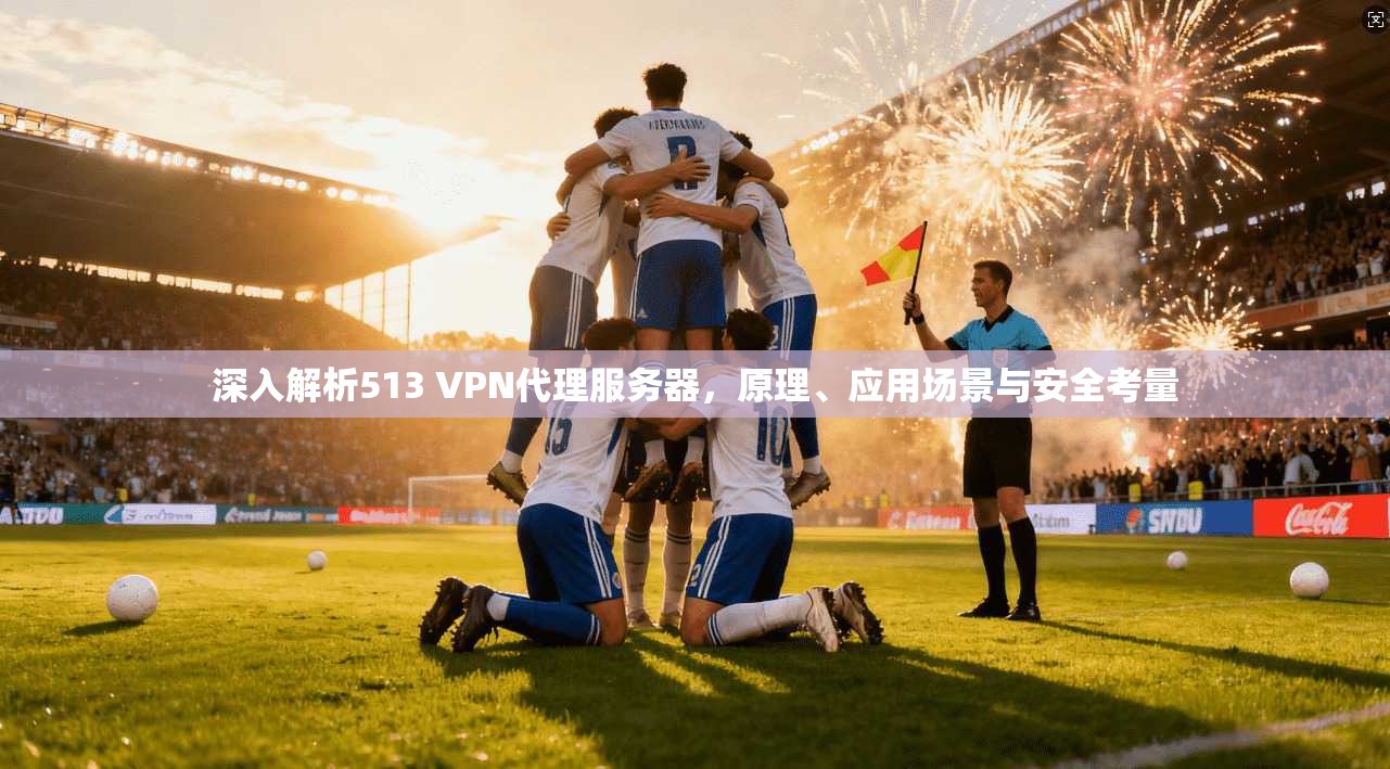 深入解析513 VPN代理服务器，原理、应用场景与安全考量