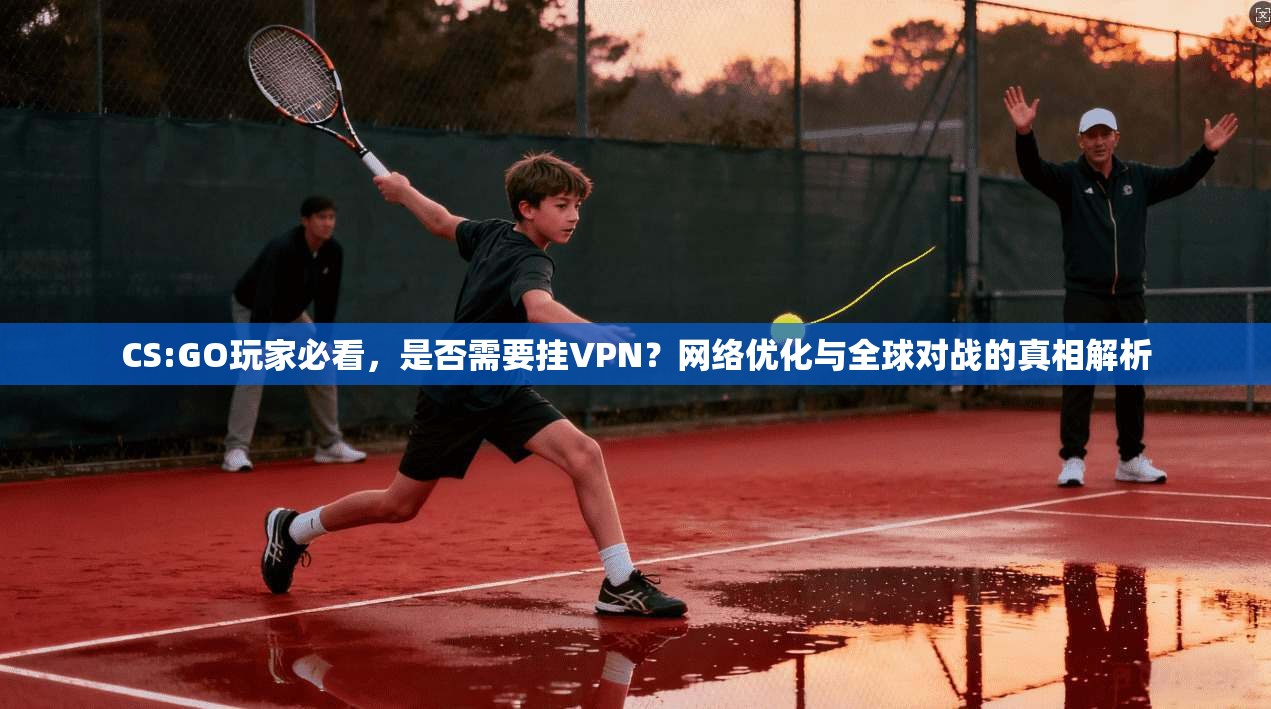 CS:GO玩家必看，是否需要挂VPN？网络优化与全球对战的真相解析