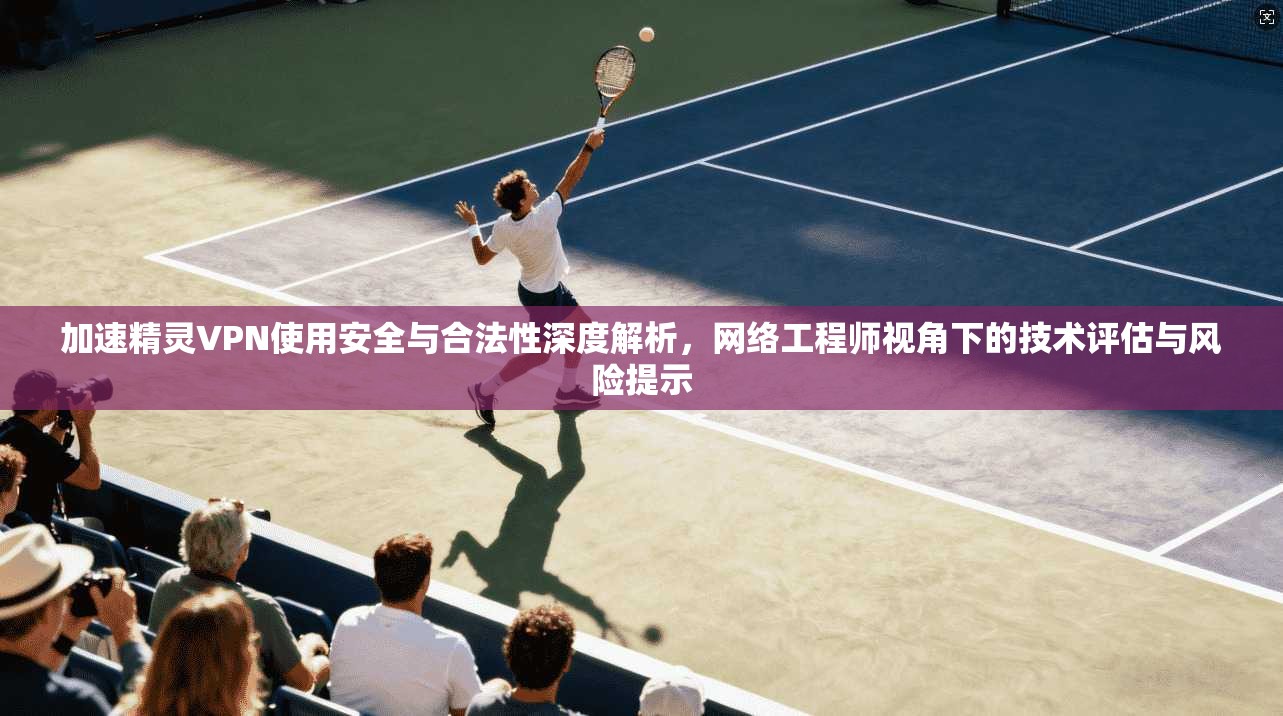 加速精灵VPN使用安全与合法性深度解析，网络工程师视角下的技术评估与风险提示