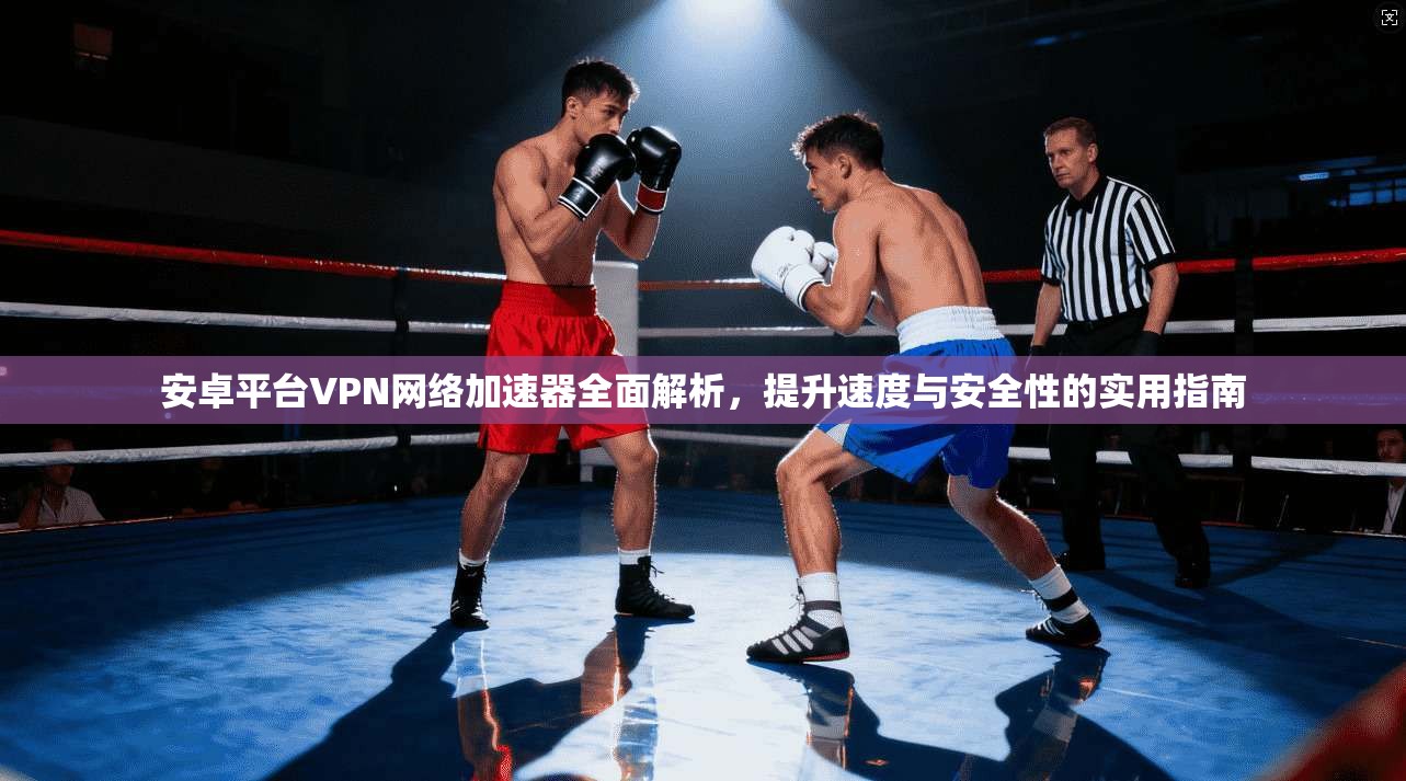 安卓平台VPN网络加速器全面解析，提升速度与安全性的实用指南