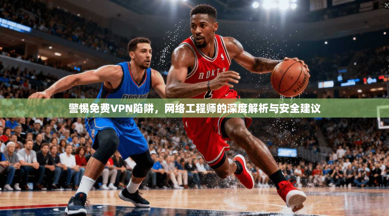 警惕免费VPN陷阱，网络工程师的深度解析与安全建议