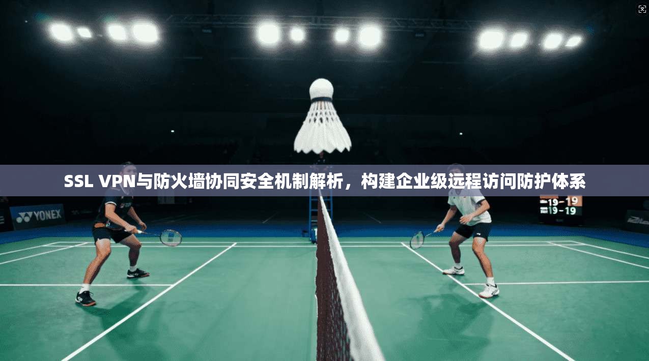 SSL VPN与防火墙协同安全机制解析，构建企业级远程访问防护体系