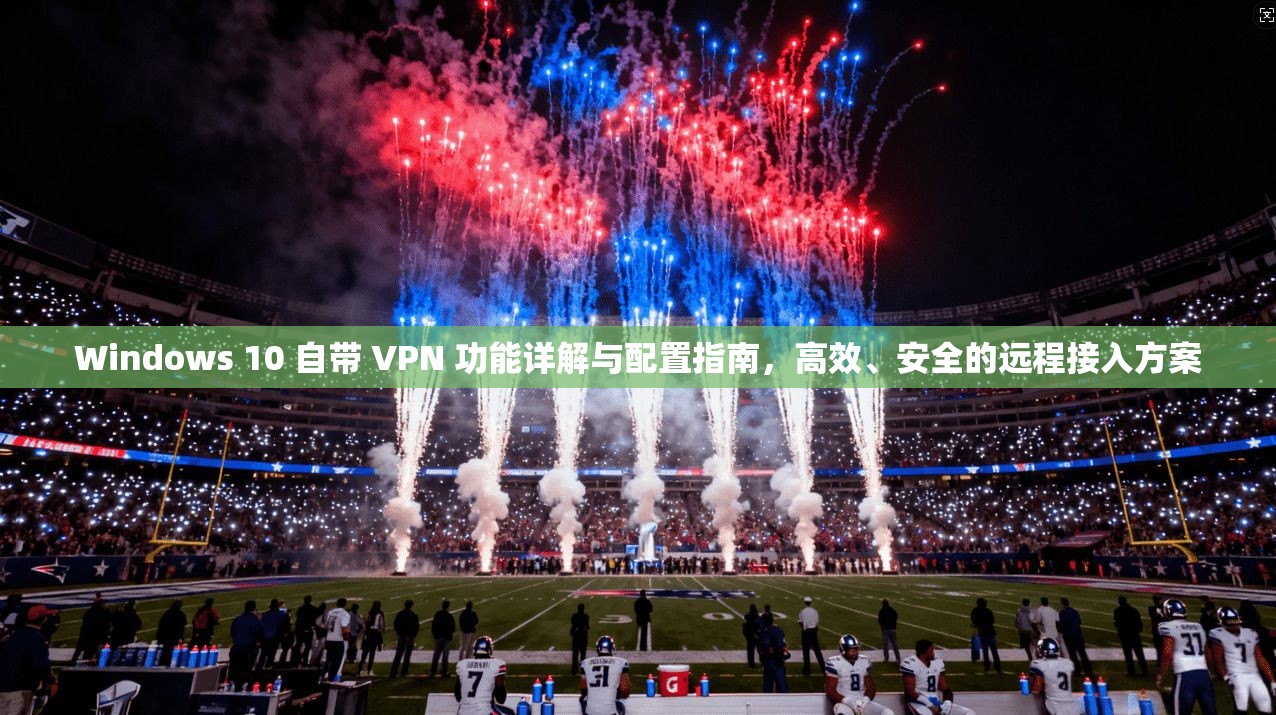 Windows 10 自带 VPN 功能详解与配置指南，高效、安全的远程接入方案