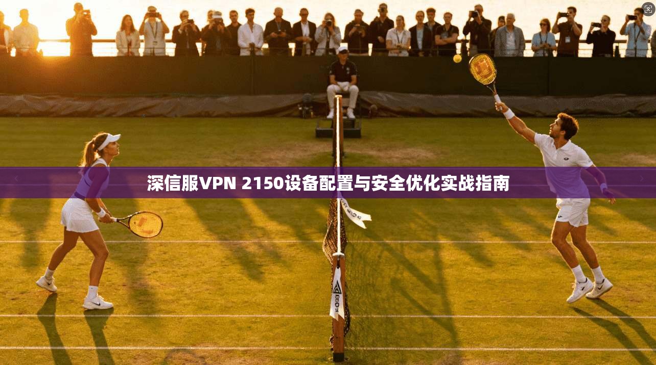 深信服VPN 2150设备配置与安全优化实战指南