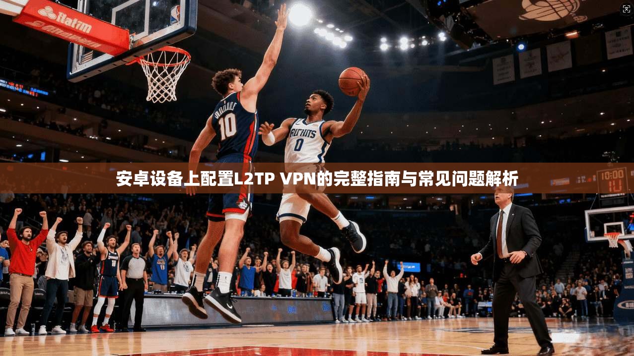 安卓设备上配置L2TP VPN的完整指南与常见问题解析