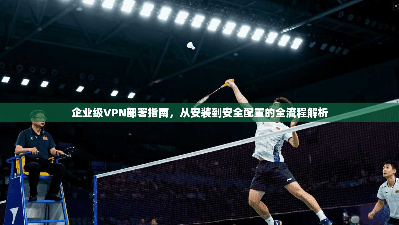 企业级VPN部署指南，从安装到安全配置的全流程解析