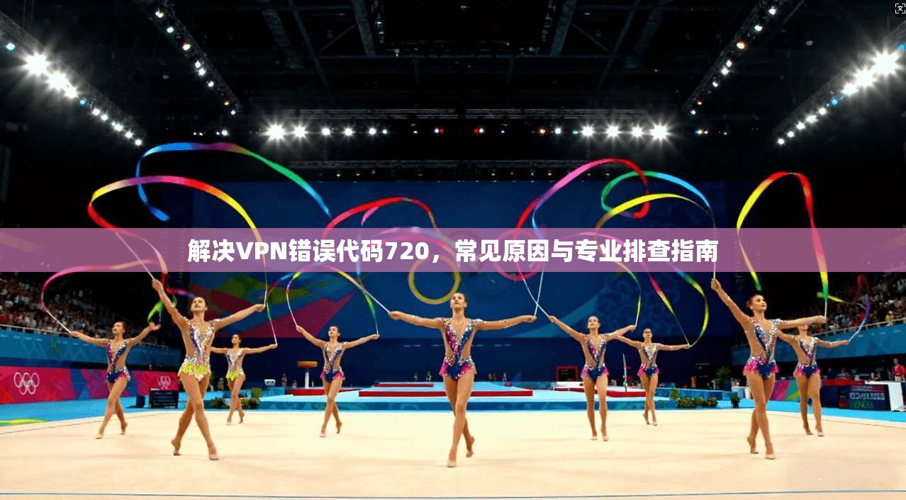 解决VPN错误代码720，常见原因与专业排查指南