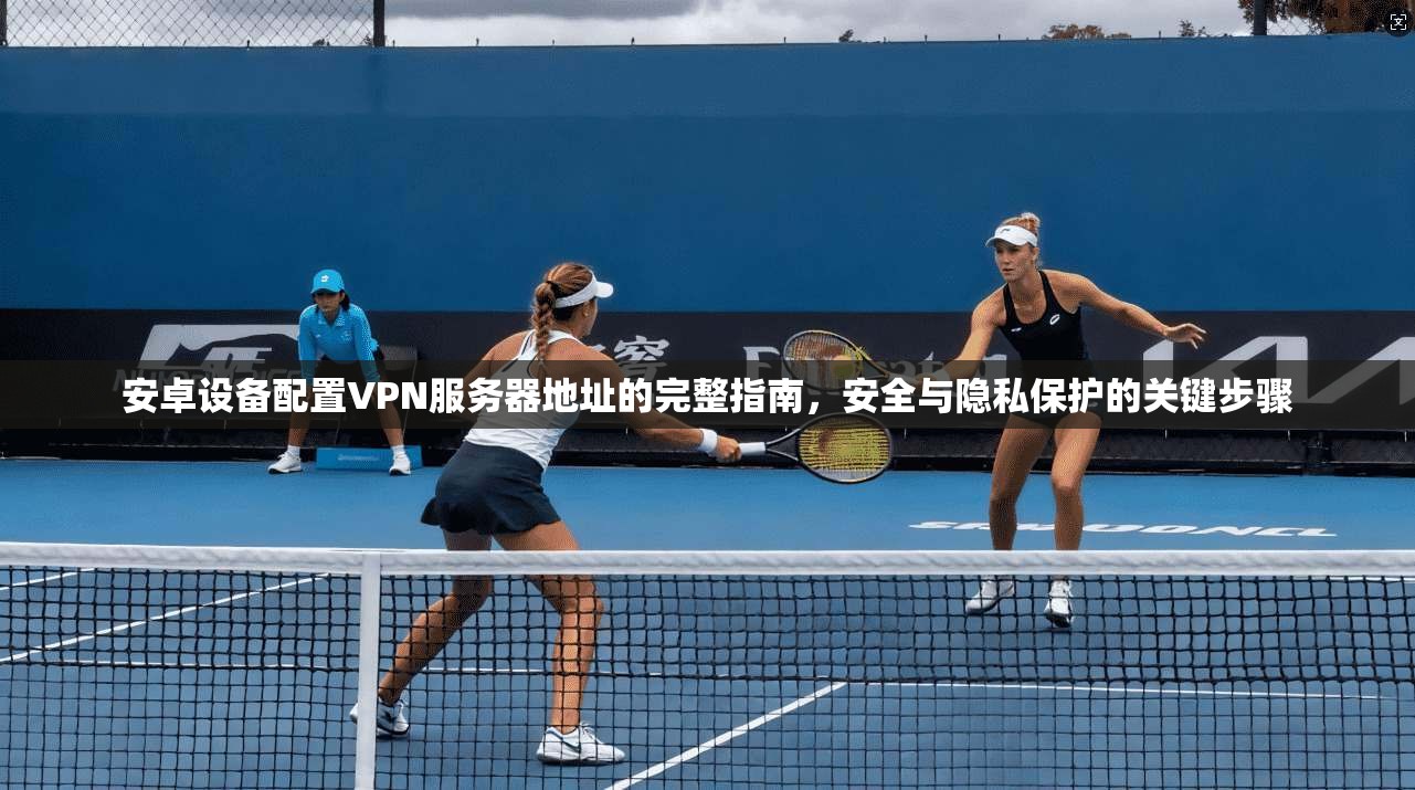 安卓设备配置VPN服务器地址的完整指南，安全与隐私保护的关键步骤